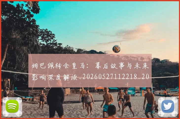 姆巴佩转会皇马：幕后故事与未来影响深度解读_20260527112218_20260609132855