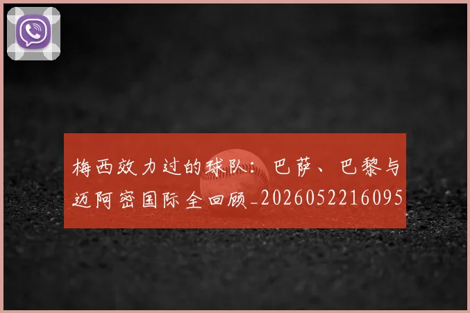 梅西效力过的球队：巴萨、巴黎与迈阿密国际全回顾_20260522160959_20260609222237