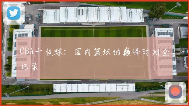 CBA十佳球:国内篮坛的巅峰时刻全记录