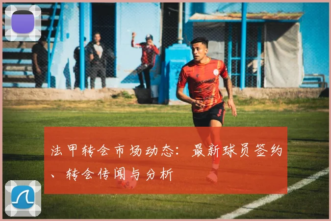 法甲转会市场动态：最新球员签约、转会传闻与分析