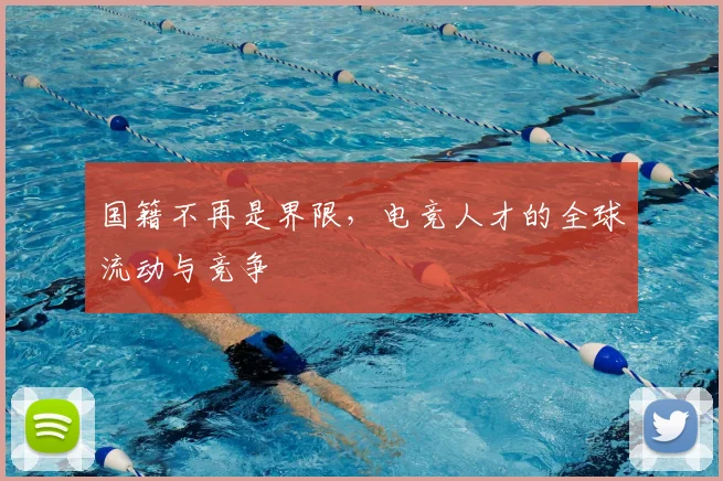 国籍不再是界限，电竞人才的全球流动与竞争