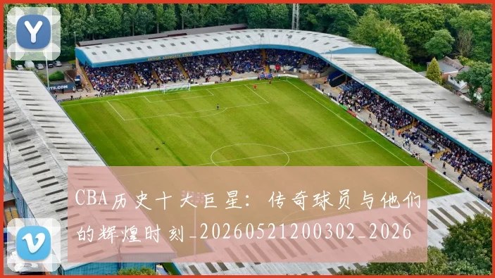 CBA历史十大巨星:传奇球员与他们的辉煌时刻_20260521200302_20260606165150