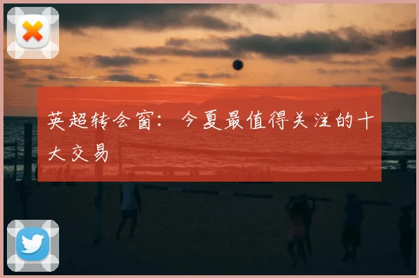 英超转会窗:今夏最值得关注的十大交易