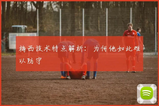 梅西技术特点解析：为何他如此难以防守