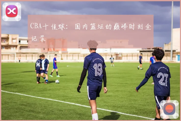 CBA十佳球:国内篮坛的巅峰时刻全记录