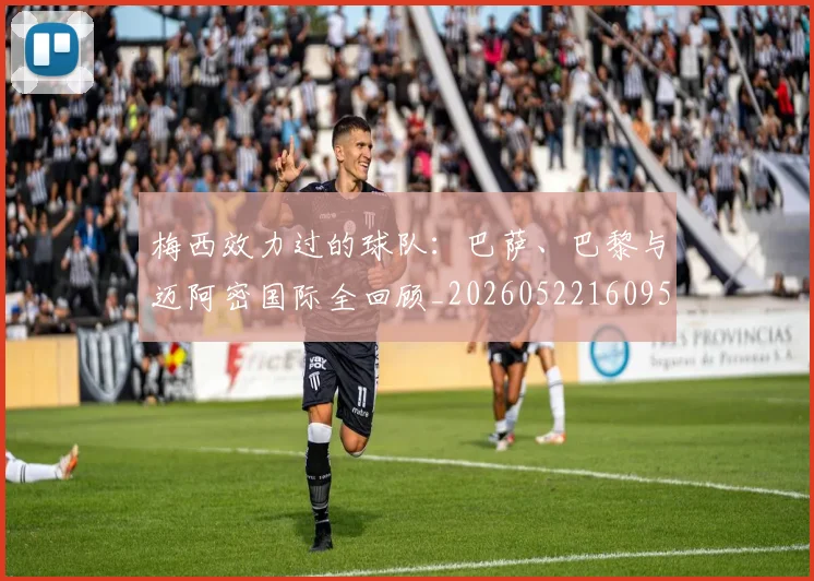 梅西效力过的球队：巴萨、巴黎与迈阿密国际全回顾_20260522160959_20260609222237
