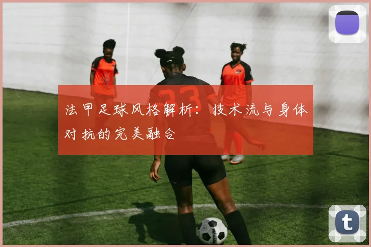 法甲足球风格解析：技术流与身体对抗的完美融合