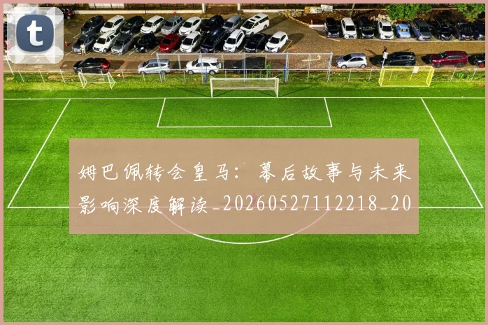 姆巴佩转会皇马：幕后故事与未来影响深度解读_20260527112218_20260609132855