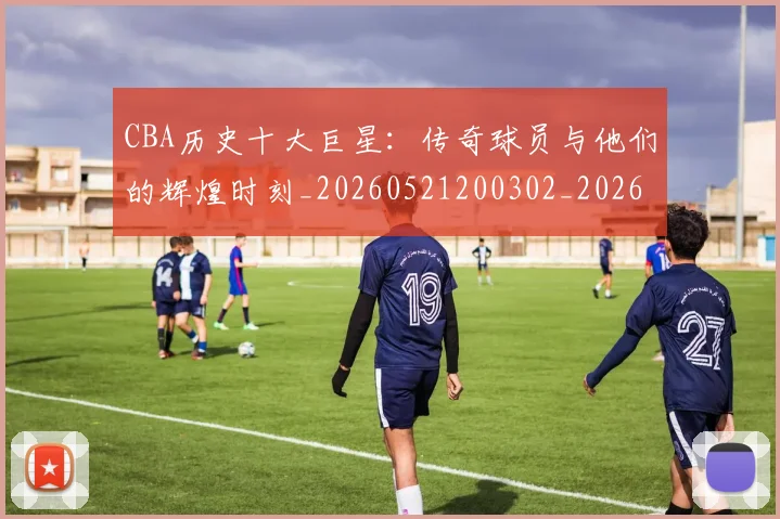 CBA历史十大巨星:传奇球员与他们的辉煌时刻_20260521200302_20260606165150